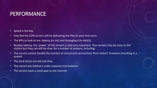 PERFORMANCE
• Speed is the key.
• how fast the CDN servers will be delivering the files to your end users.
• The KPIs to look at are: latency (in ms) and throughput (in kbit/s).
• Besides latency, the ‘power’ of the servers is also very important. Your servers may be close to the
visitors but they can still be slow, for a number of reasons, including:
• The servers cannot handle the number of concurrent connections from visitors’ browsers (resulting in a
queue)
• The hard drives are old and slow
• The servers are behind a under-capacity load balancer
• The servers have a small pipe to the internet
 