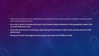 • CDN servers can be tuned for performance (e.g. SSD hard drives) and are able to respond to requests quickly
and send those bytes out fast.
• Do a trial or proof of concept with one or more Content Delivery Networks in the geographical regions that
are most important to you
• Have solid performance monitoring in place during this test phase in order to get real data about the CDN
performance
• Interpret the data in the right way and compare the results of the different CDNs
 
