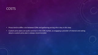 COSTS
• Prices tend to differ a lot between CDNs and gathering pricing info is key in this step.
• Custom price plans are quite common in the CDN market, so engaging a provider of interest and asking
about a custom price plan is always recommended.
 