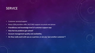 SERVICE
• Customer service/support
• Many CDN providers offer 24/7/365 support via email and phone
• Friendliness and knowledge level of customer support reps
• How fast do problems get solved?
• Account management quality and availability
• Do they really work with you as a partner, or are you ‘just another customer’?
 