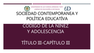 CÓDIGO DE LA NIÑEZ
Y ADOLESCENCIA
TÍTULO III-CAPÍTULO III
UNIVERSIDAD DE LAS FUERZAS ARMADAS “ESPE”
UNIDAD DE EDUCACIÓN A DISTANCIA
SOCIEDAD CONTEMPORANEA Y
POLÍTICA EDUCATÍVA
 