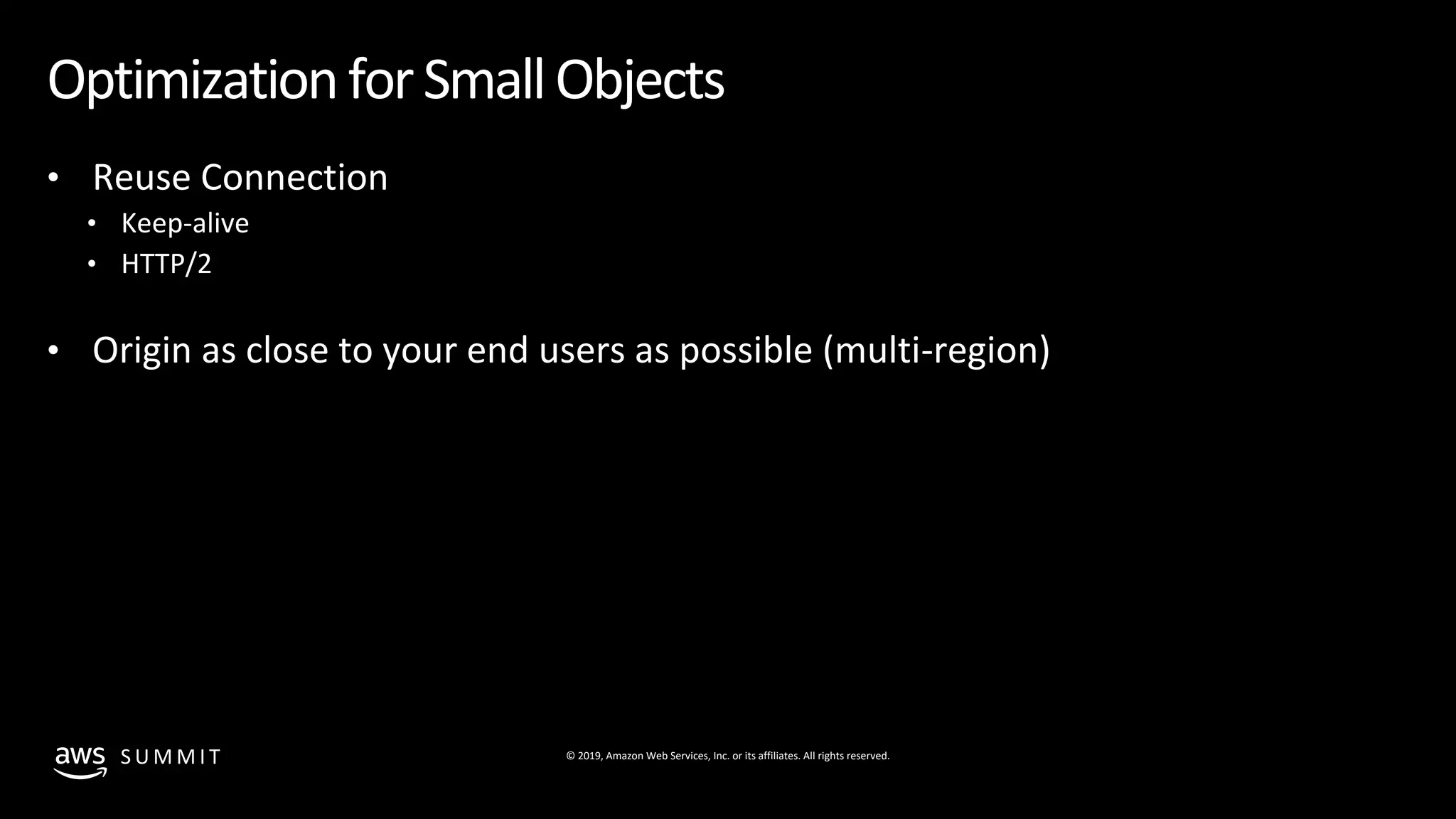 © 2019, Amazon Web Services, Inc. or its affiliates. All rights reserved.S U M M I T
OptimizationforSmallObjects
• Reuse Connection
• Keep-alive
• HTTP/2
• Origin as close to your end users as possible (multi-region)
 