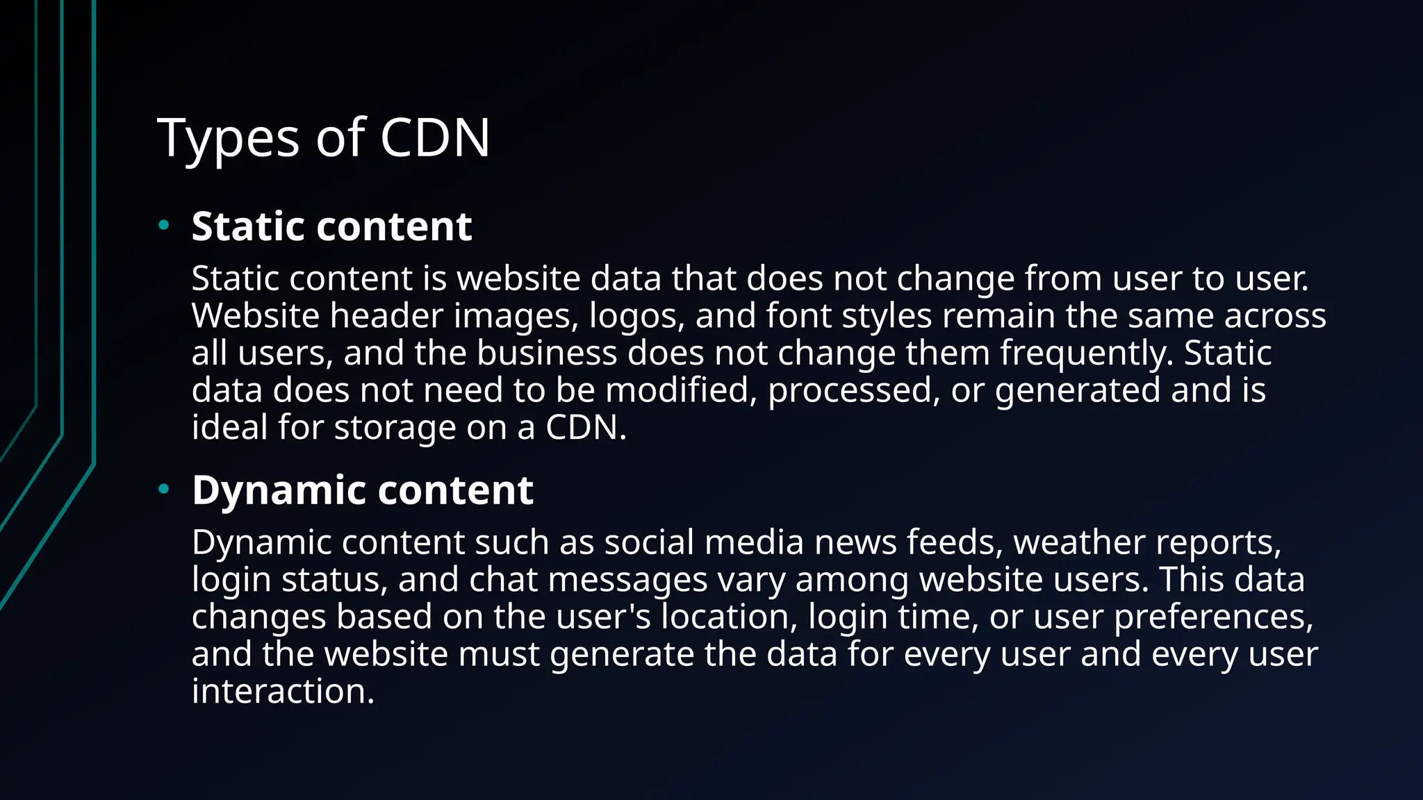 Types of CDN
• Static content
Static content is website data that does not change from user to user.
Website header images, logos, and font styles remain the same across
all users, and the business does not change them frequently. Static
data does not need to be modified, processed, or generated and is
ideal for storage on a CDN.
• Dynamic content
Dynamic content such as social media news feeds, weather reports,
login status, and chat messages vary among website users. This data
changes based on the user's location, login time, or user preferences,
and the website must generate the data for every user and every user
interaction.