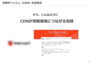 11
外部キャッシュ（CDN）の注意点
そう、こんなふうに
CDNが情報漏洩につながる危険
 