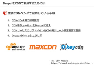 6
DrupalをCDNで利用するためには
主要CDNベンダで案内している手順
1. CDNベンダ側の初期設定
2. CDNモジュール※1をDrupalに導入
3. CDNサービスのサブドメインをCDNモジュール設定画面で登録
4. Drupalのキャッシュクリア
※1. CDN Module
https://www.drupal.org/project/cdn
 