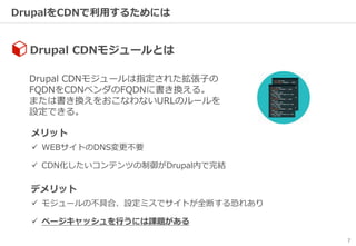 7
DrupalをCDNで利用するためには
Drupal CDNモジュールは指定された拡張子の
FQDNをCDNベンダのFQDNに書き換える。
または書き換えをおこなわないURLのルールを
設定できる。
Drupal CDNモジュールとは
メリット
 WEBサイトのDNS変更不要
 CDN化したいコンテンツの制御がDrupal内で完結
デメリット
 モジュールの不具合、設定ミスでサイトが全断する恐れあり
 ページキャッシュを行うには課題がある
 