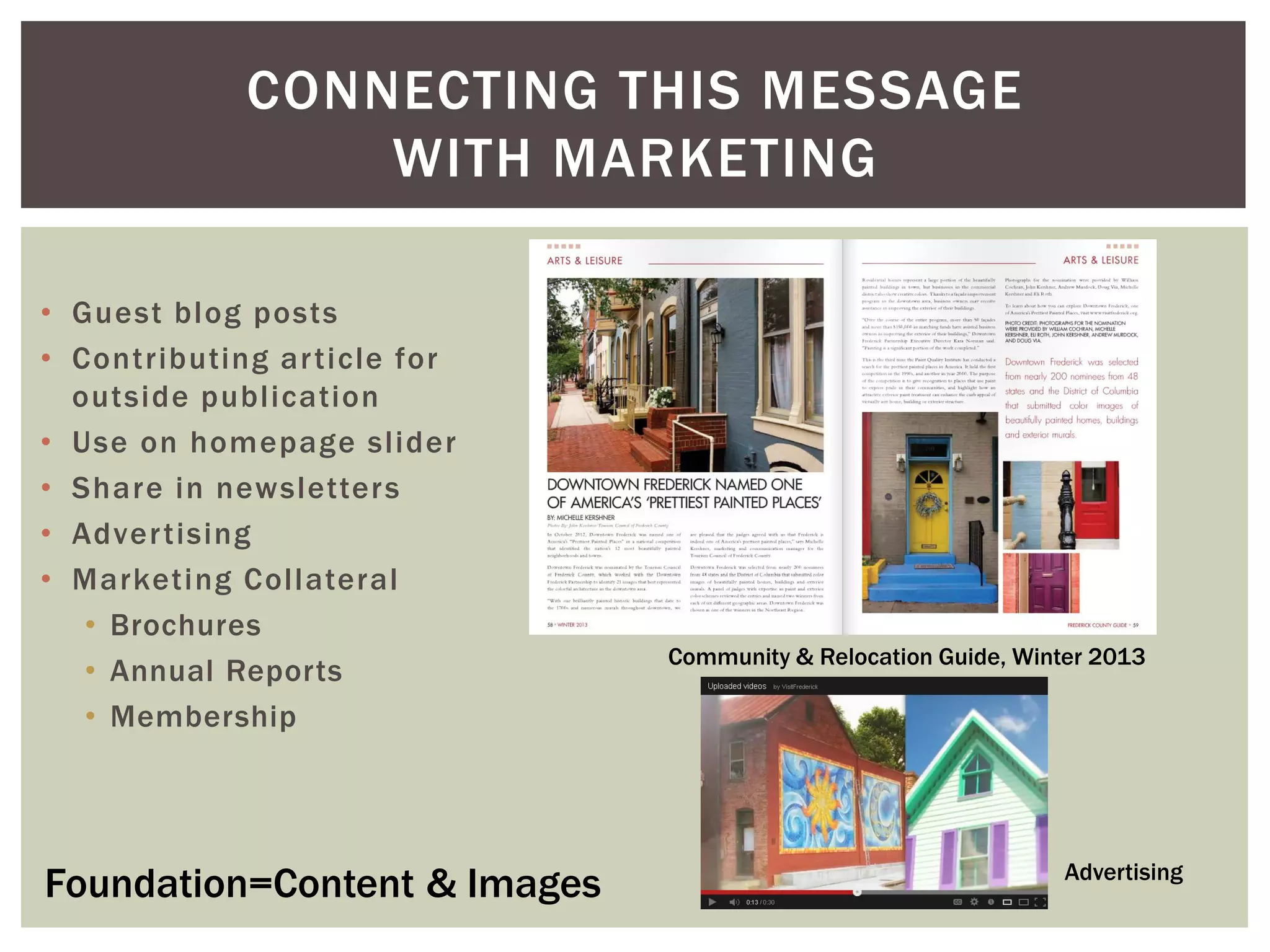 • Guest blog posts
• Contributing article for
outside publication
• Use on homepage slider
• Share in newsletters
• Advertising
• Marketing Collateral
• Brochures
• Annual Reports
• Membership
CONNECTING THIS MESSAGE
WITH MARKETING
Foundation=Content & Images
Community & Relocation Guide, Winter 2013
Advertising
 
