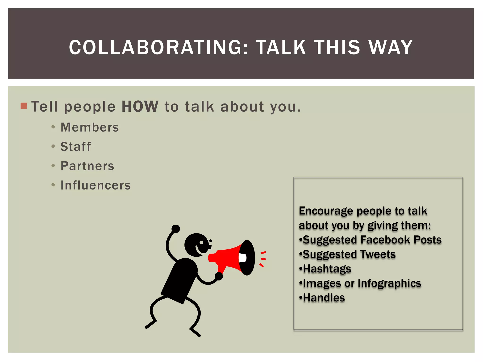  Tell people HOW to talk about you.
• Members
• Staff
• Partners
• Influencers
COLLABORATING: TALK THIS WAY
Encourage people to talk
about you by giving them:
•Suggested Facebook Posts
•Suggested Tweets
•Hashtags
•Images or Infographics
•Handles
 
