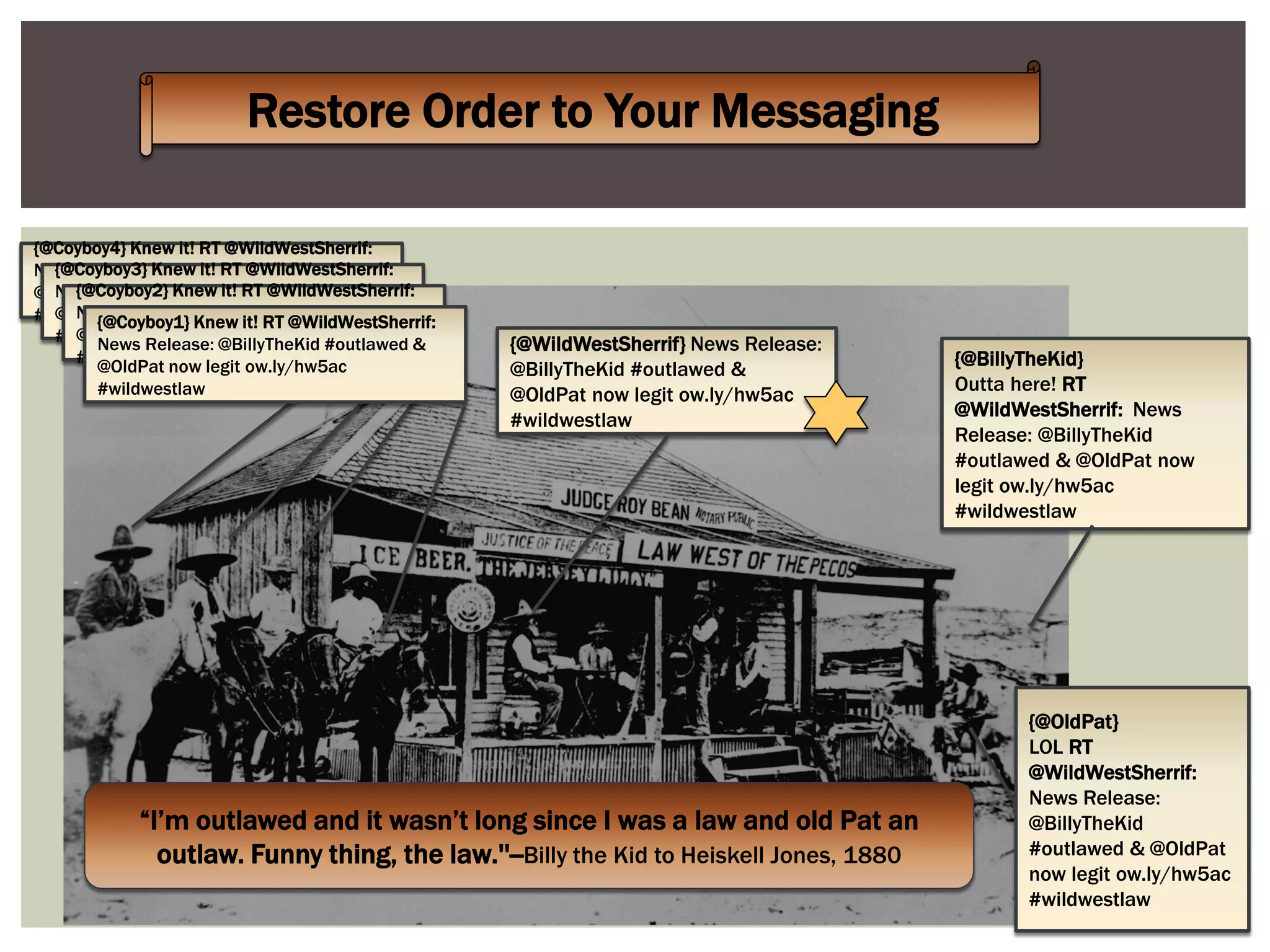 Restore Order to Your Messaging
“I’m outlawed and it wasn’t long since I was a law and old Pat an
outlaw. Funny thing, the law.''--Billy the Kid to Heiskell Jones, 1880
{@BillyTheKid}
Outta here! RT
@WildWestSherrif: News
Release: @BillyTheKid
#outlawed & @OldPat now
legit ow.ly/hw5ac
#wildwestlaw
{@OldPat}
LOL RT
@WildWestSherrif:
News Release:
@BillyTheKid
#outlawed & @OldPat
now legit ow.ly/hw5ac
#wildwestlaw
{@WildWestSherrif} News Release:
@BillyTheKid #outlawed &
@OldPat now legit ow.ly/hw5ac
#wildwestlaw
{@Coyboy4} Knew it! RT @WildWestSherrif:
News Release: @BillyTheKid #outlawed &
@OldPat now legit ow.ly/hw5ac
#wildwestlaw
{@Coyboy3} Knew it! RT @WildWestSherrif:
News Release: @BillyTheKid #outlawed &
@OldPat now legit ow.ly/hw5ac
#wildwestlaw
{@Coyboy2} Knew it! RT @WildWestSherrif:
News Release: @BillyTheKid #outlawed &
@OldPat now legit ow.ly/hw5ac
#wildwestlaw
{@Coyboy1} Knew it! RT @WildWestSherrif:
News Release: @BillyTheKid #outlawed &
@OldPat now legit ow.ly/hw5ac
#wildwestlaw
 