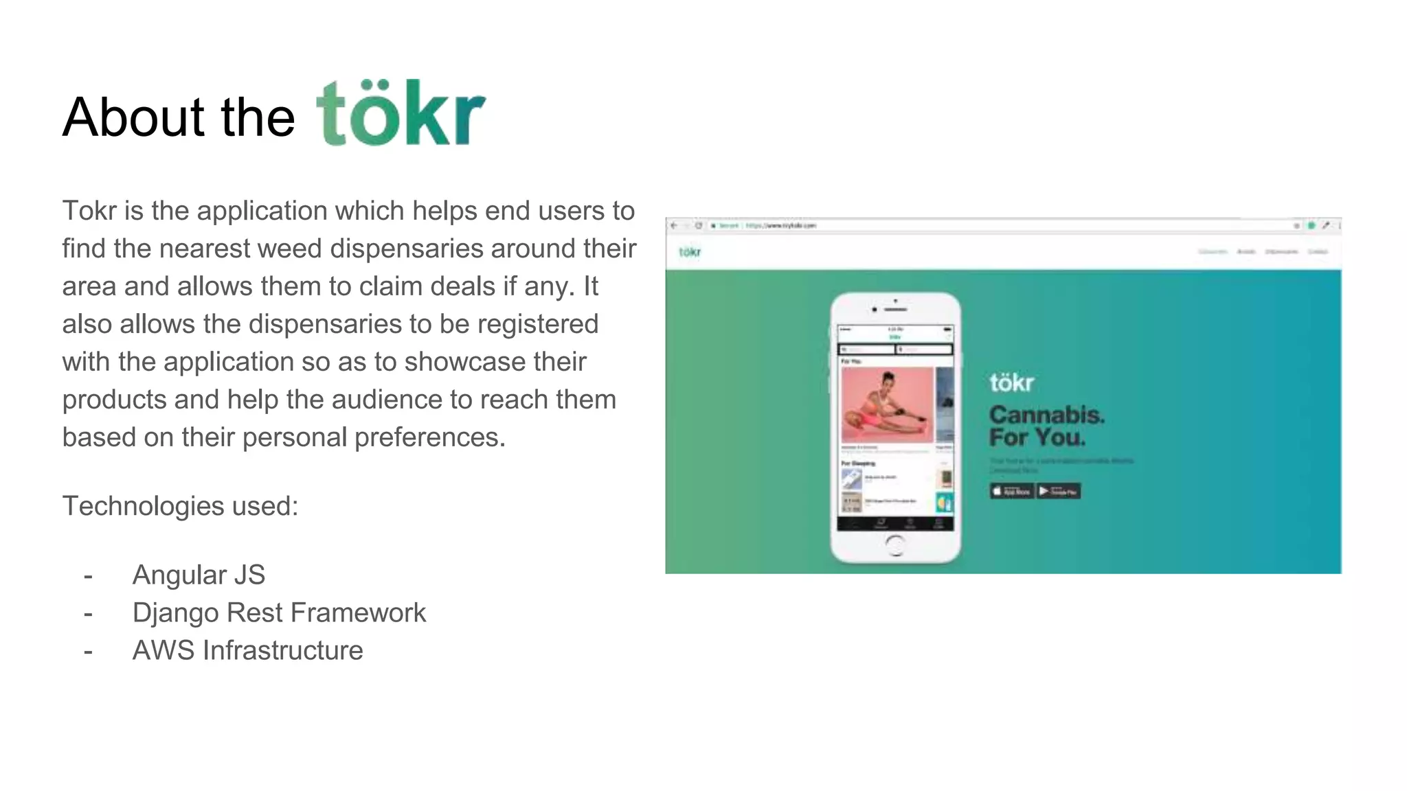 About the
Tokr is the application which helps end users to
find the nearest weed dispensaries around their
area and allows them to claim deals if any. It
also allows the dispensaries to be registered
with the application so as to showcase their
products and help the audience to reach them
based on their personal preferences.
Technologies used:
- Angular JS
- Django Rest Framework
- AWS Infrastructure
 