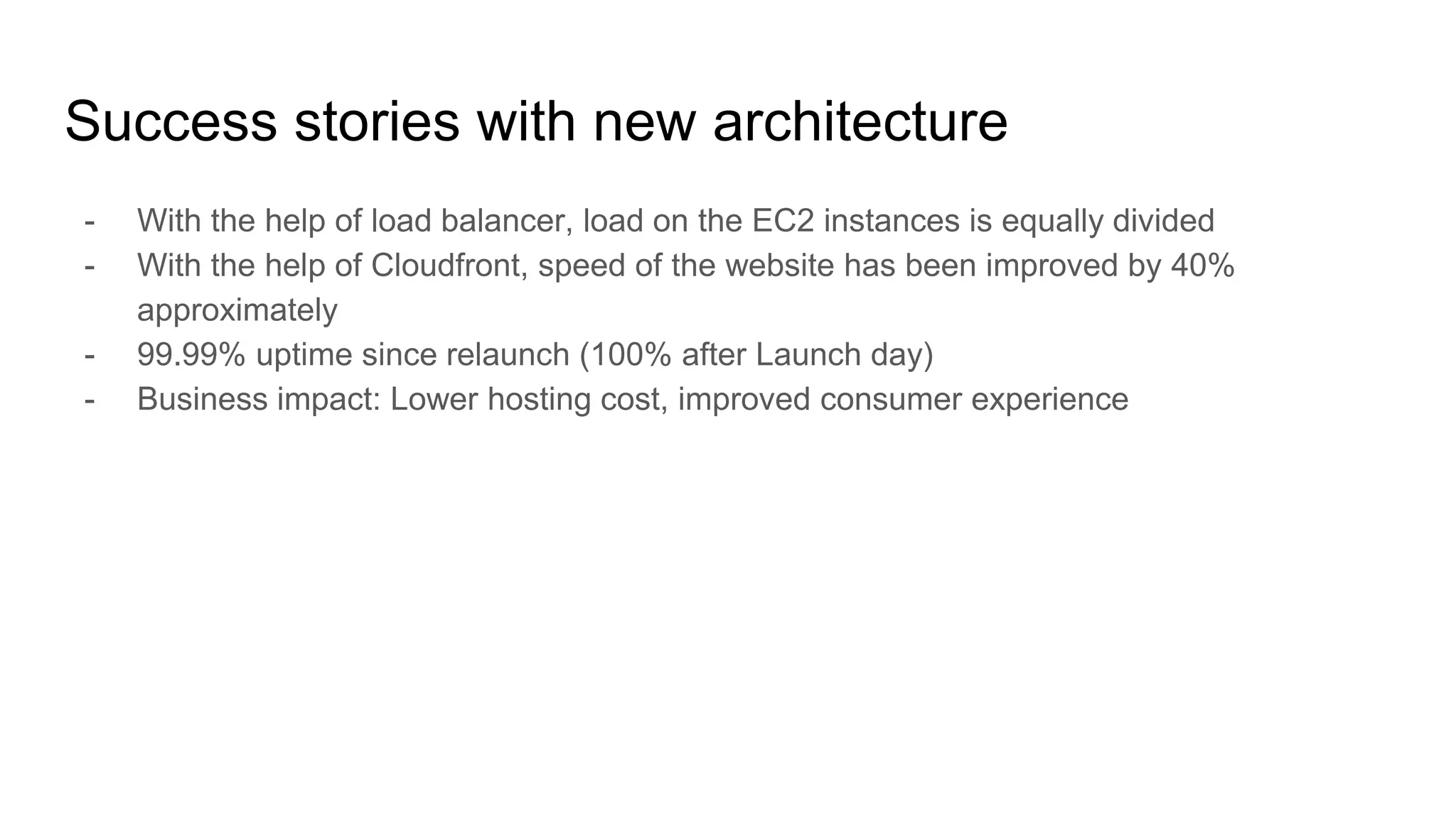 Success stories with new architecture
- With the help of load balancer, load on the EC2 instances is equally divided
- With the help of Cloudfront, speed of the website has been improved by 40%
approximately
- 99.99% uptime since relaunch (100% after Launch day)
- Business impact: Lower hosting cost, improved consumer experience
 