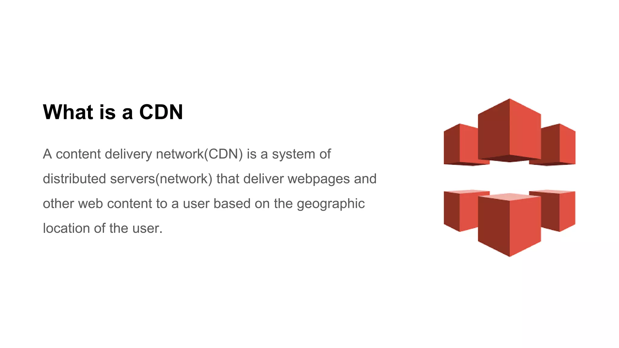 What is a CDN
A content delivery network(CDN) is a system of
distributed servers(network) that deliver webpages and
other web content to a user based on the geographic
location of the user.
 