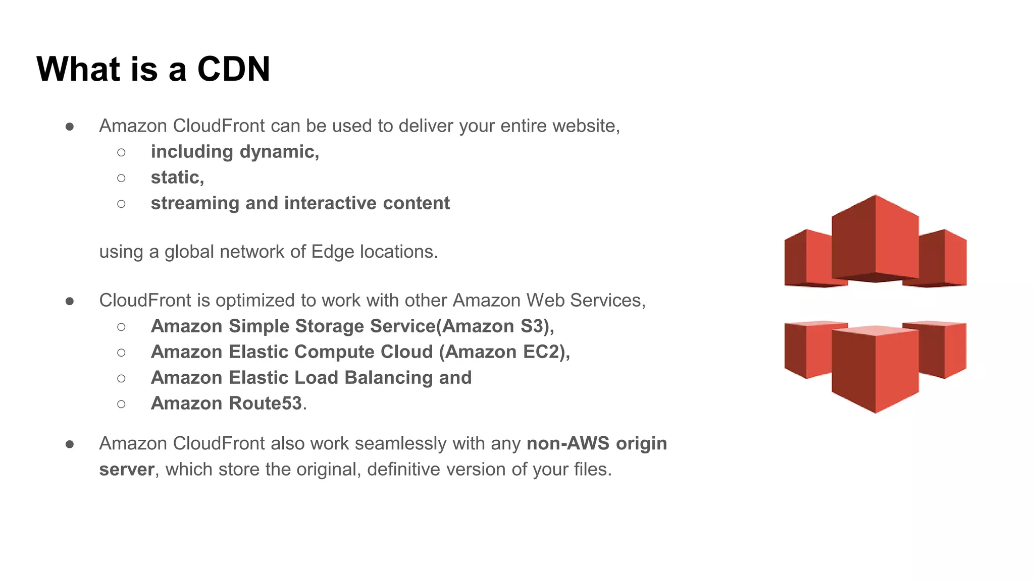 ● Amazon CloudFront can be used to deliver your entire website,
○ including dynamic,
○ static,
○ streaming and interactive content
using a global network of Edge locations.
● CloudFront is optimized to work with other Amazon Web Services,
○ Amazon Simple Storage Service(Amazon S3),
○ Amazon Elastic Compute Cloud (Amazon EC2),
○ Amazon Elastic Load Balancing and
○ Amazon Route53.
● Amazon CloudFront also work seamlessly with any non-AWS origin
server, which store the original, definitive version of your files.
What is a CDN
 