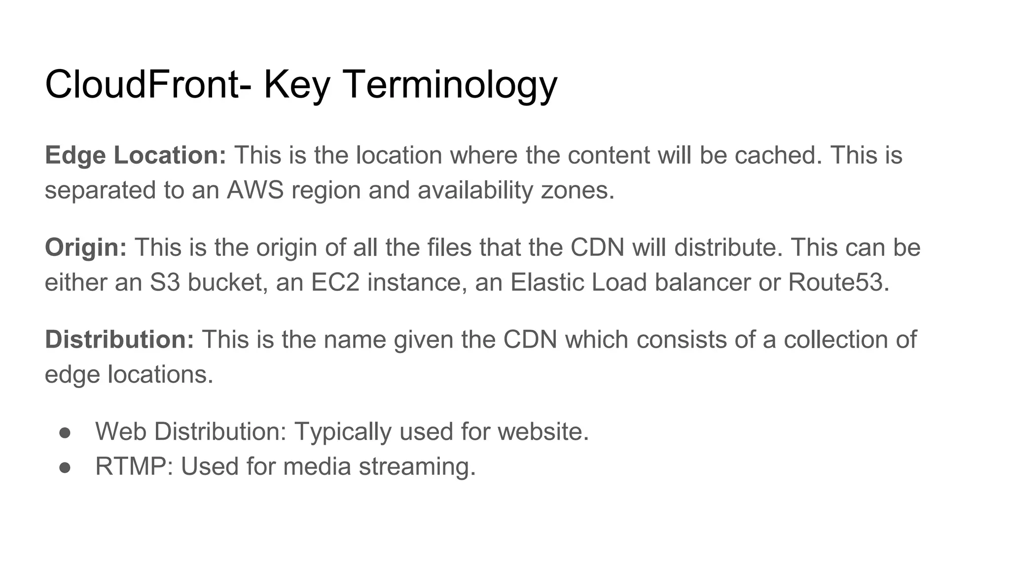 CloudFront- Key Terminology
Edge Location: This is the location where the content will be cached. This is
separated to an AWS region and availability zones.
Origin: This is the origin of all the files that the CDN will distribute. This can be
either an S3 bucket, an EC2 instance, an Elastic Load balancer or Route53.
Distribution: This is the name given the CDN which consists of a collection of
edge locations.
● Web Distribution: Typically used for website.
● RTMP: Used for media streaming.
 