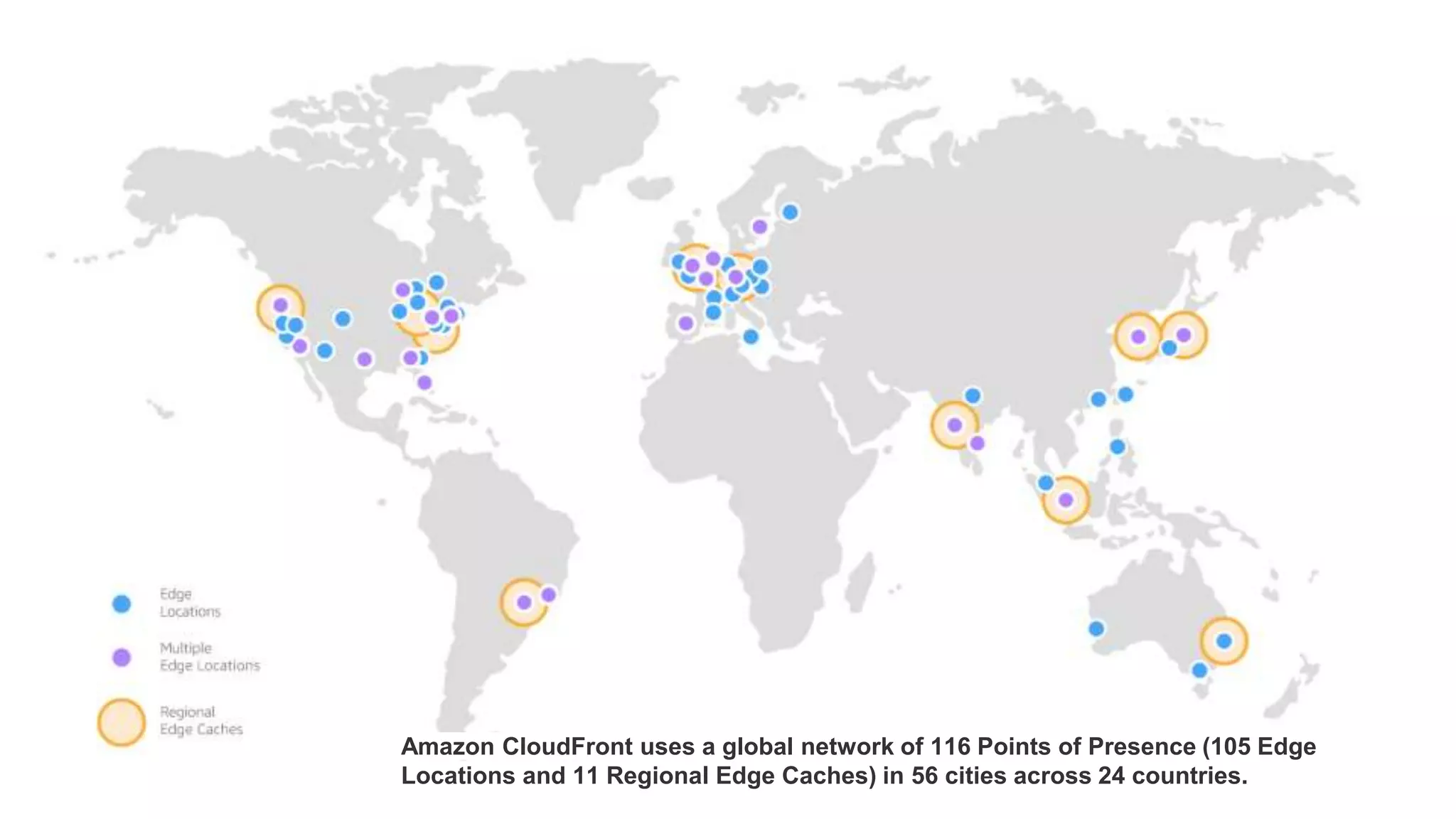 Amazon CloudFront uses a global network of 116 Points of Presence (105 Edge
Locations and 11 Regional Edge Caches) in 56 cities across 24 countries.
 