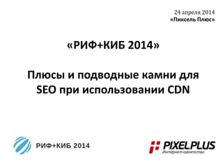«РИФ+КИБ 2014»
Плюсы и подводные камни для
SEO при использовании CDN
24 апреля 2014
«Пиксель Плюс»
 