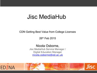 Jisc MediaHub
CDN Getting Best Value from College Licenses
26th Feb 2015
Nicola Osborne,
Jisc MediaHub Service Manager /
Digital Education Manager
nicola.osborne@ed.ac.uk
 