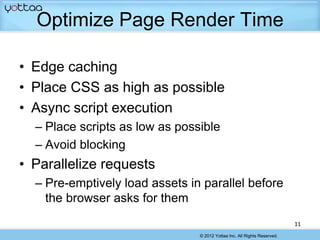 Optimize Page Render Time

• Edge caching
• Place CSS as high as possible
• Async script execution
  – Place scripts as low as possible
  – Avoid blocking
• Parallelize requests
  – Pre-emptively load assets in parallel before
    the browser asks for them
                                                                          11
                                © 2012 Yottaa Inc. All Rights Reserved.
 