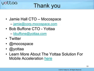 Thank you

• Jamie Hall CTO – Mocospace
    – jamie@corp.mocospace.com
• Bob Buffone CTO - Yottaa
    – bbuffone@yottaa.com
•   Twitter
•   @mocospace
•   @yottaa
•   Learn More About The Yottaa Solution For
    Mobile Acceleration here
                                                                           13
                                 © 2012 Yottaa Inc. All Rights Reserved.
 