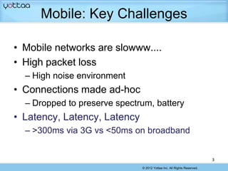 Mobile: Key Challenges

• Mobile networks are slowww....
• High packet loss
  – High noise environment
• Connections made ad-hoc
  – Dropped to preserve spectrum, battery
• Latency, Latency, Latency
  – >300ms via 3G vs <50ms on broadband


                                                                        3
                              © 2012 Yottaa Inc. All Rights Reserved.
 