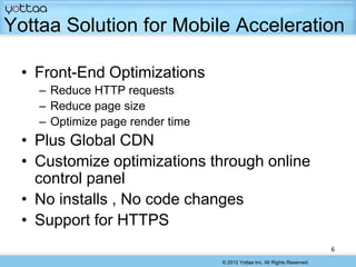 Yottaa Solution for Mobile Acceleration

 • Front-End Optimizations
    – Reduce HTTP requests
    – Reduce page size
    – Optimize page render time
 • Plus Global CDN
 • Customize optimizations through online
   control panel
 • No installs , No code changes
 • Support for HTTPS
                                                                            6
                                  © 2012 Yottaa Inc. All Rights Reserved.
 