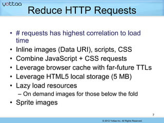 Reduce HTTP Requests

• # requests has highest correlation to load
  time
• Inline images (Data URI), scripts, CSS
• Combine JavaScript + CSS requests
• Leverage browser cache with far-future TTLs
• Leverage HTML5 local storage (5 MB)
• Lazy load resources
  – On demand images for those below the fold
• Sprite images
                                                                          7
                                © 2012 Yottaa Inc. All Rights Reserved.
 