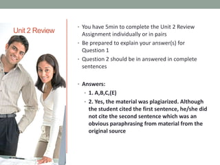 Unit 2 Review

• You have 5min to complete the Unit 2 Review

Assignment individually or in pairs
• Be prepared to explain your answer(s) for
Question 1
• Question 2 should be in answered in complete
sentences
• Answers:
• 1. A,B,C,(E)
• 2. Yes, the material was plagiarized. Although

the student cited the first sentence, he/she did
not cite the second sentence which was an
obvious paraphrasing from material from the
original source

 