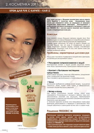 2. КОСМЕТИКА 2011-2012
              КРЕМ ДЛЯ РУК С КАРИТЕ – KAR12


                                                                Этот крем для рук с большим количеством масла карите
                                                                (20%) борется с сухостью кожи.     Увлажненная кожа
                                                                ваших рук становится мягче, он защищена от внешнего
                                                                воздействия агрессивных факторов.    Изготовленный с
                                                                добавлением экстракта розмарина и витамина Е, крем для
                                                                рук FREDERIC M с маслом карите помогает восстановить
                                                                сухую и поврежденную кожу рук.


                                                                Кожа рук
                                                                Кожа является самым большим органом нашего тела. Она
                                                                является нашим основным барьером от микробов, регулятором
                                                                тепла и органом чувств. Нельзя допускать ее повреждения.
                                                                Следует также напомнить, что кожа на руках в четыре или
                                                                пять раз тоньше, чем на лице. В эпидермисе на руках
                                                                также отсутствуют сальные железы, которые способствуют
                                                                образованию защитного слоя. В силу этих причин кожа рук
                                                                требует особенной заботы.

                                                                Проблемы, характерные для кожи рук
                                                                Наши руки постоянно подвергаются воздействию факторов,
                                                                усугубляющих оксидативный стресс:


                                                                • Регулярное соприкосновение с водой
                                                                Многократный контакт с водой удаляет защитную пленку
                                                                кожи. Вода, проникая в кожу, провоцирует появление трещин.


                                       ЛЕЙ                      • Контакт с бытовыми чистящими
                                   СИТЕ
                            НЫХ КРА                             средствами.
                        ТВЕН
                    КУСС         НОВ                            Агрессивные продукты, такие как отбеливатель, раздражают
                З ИС
              БЕ
                          А РАБЕ
                    БЕЗ П
                                                                кожу и разрушают ее защитную пленку.
                                                                Руки становятся чувствительными и потрескавшимися.

                                                                • Тепло
                                                                Длительное пребывание в тепле может вызвать ощущение
                                                                стянутости. Кожа может стать сухой и обезвоженной,
                                                                склонной к более быстрому увяданию.

                                                                • Ветер и холод
                                                                При одном упоминании зимней погоды наша кожа
                                                                съеживается. Столкнувшись с холодом и ветром, наш мозг
                                                                автоматически начинает нас защищать, перенаправляя
                                                                поток крови от открытых участков кожи к внутренним органам.
                                                                Теряя влагу, руки высыхают.
                                                                С течением времени влияние этих ежедневных стрессовых
                                                                факторов накапливается и переходит в хроническое. Нам
       Рекомендуется                                            следует заботиться о своих руках так же, как и о своем лице.
       использовать этот
       крем в сочетании
       с отшелушиваю-
       щим гелем для рук                                        Решение FREDERIC M
       FREDERIC M (ALV05).
                                                                Питательные свойства экстракта розмарина, входящего
                                                                в состав этого крема, делают его по-настоящему
                                                                эффективным антиоксидантным уходом. Он борется со
                                                                старением рук и придает коже мягкость. Защитите свои руки.
                                                                Советы от FREDERIC М:
                                                                • Чем суше ваши руки, тем чаще вам следует наносить крем.
                         KAR12
                                                                • Чтобы кожа рук была мягкой с утра, наносите крем на ночь.
                         * Увлажняет верхние слои эпидермиса.
FREDERIC M
         12
 
