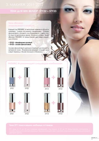 3. МАКИЯЖ 2011-2012
   ТЕНИ ДЛЯ ВЕК ВЕЛЮР: STY22 – STY23



 Тени «Велюр»
 очаровывают и влекут!
 Каждый год FREDERIC M выпускает новинки в области
 макияжа, следуя последним тенденциям. Оттенки
 фиолетового, розового или бирюзового – цвета это-
 го года по-весеннему яркие. На волне успеха теней
 «Велюр» FREDERIC M представляет два новых радуж-
 ных оттенка:

 • STY22 – фарфорово-розовый
 • STY23 – лилово-фиолетовый

 Лилово-фиолетовый идеально подходит для темной и
 загорелой кожи. Фарфорово-розовый создает кра-
 сивый переход с более темными оттенками.




 FREDERIC M рекомендует следующие комбинации:




           +                                         +
   STY21            STY22                    STY19        STY23




           +                                         +
  STY01             STY22                    STY18        STY23




 Тени STY: поиск ваших любимых оттенков
 STY: коды от 01 до 23 для сменных картриджей, под кодом от 51 до 73 представлены аппликатор +
 соответствующий сменный картридж. Мы рекомендуем вам сохранять отдельный аппликатор для каждой
 цветовой группы.

                                                                                                  FREDERIC M
                                                                                                  15
 