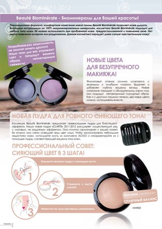 3. МАКИЯЖ 2011-2012
              Beauté Biominérale - Биоминералы для Вашей красоты!
       Революционная формула, комфортное нанесение новой гаммы Beauté Biominérale позволяет коже дышать.
       Благодаря натуральным на 100% микронизированным минералам, косметика Beauté Biominérale подходит для
       любого типа кожи. Её можно использовать при проблемной коже, предрасположенной к появлению акне. Нет
       риска появления аллергии или раздражения. Данная косметика порадует даже самую чувствительную кожу!


                                  ы
                        ши клиент
     Попробо вав раз, ва     го!
                  чего друго
     не захотят ни     ек отража
                                  ют
     Наши  тени для в            ему
                       дут ваш
      свет  и прида              мую
                     неповтори
      образу
               !
                                                              НОВЫЕ ЦВЕТА
      свежесть
                                                              ДЛЯ БЕЗУПРЕЧНОГО
                                                              МАКИЯЖА!
                                                              Фиолетовый оттенок отлично сочетается с
                                                              зелеными и голубыми глазами. Выделяет и
                                                              добавляет глубину вашему взгляду. Новое
                                                              сочетание порадует и обладательниц карих глаз,
                                                              они создадут неповторимый гламурный образ.
                                                              Как и с другими нашими тенями, два новых цвета
                                                              можно использовать вместе.

               MMO8              MMO07


         НОВАЯ ПУДРА ДЛЯ РОВНОГО СИЯЮЩЕГО ТОНА!
         Коллекция Beauté Biominérale предлагает превосходные пудры для блестящего
         эффекта. Наша новая пудра «CLARTE» 2011-2012 расширяет существующий ряд
         с матовым, не радужным эффектом. Она отлично гармонирует с вашей кожей.
         Ее «плюс»: она мягко освещает ваш цвет лица. Чтобы замаскировать небольшие
         недостатки кожи, используйте кисть из комплекта АCXЗЗ и откорректируйте их с
         помощью пудры, соответствующей вашему тону кожи.


         ПРОФЕССИОНАЛЬНЫЙ СОВЕТ:
         СИЯЮЩИЙ ЦВЕТ В 3 ШАГА!
                             Возьмите немного пудры с помощью кисти




                      1                        Стряхните с кисти



                                     2
                                               лишнее

                                                                                                      блестит
                                                                                         Матовая - не
                                                                                                   АЛАНС
                                                                                         ОТЛИЧНЫЙ Б


                      3
                             Нанесите на лицо круговыми движениями.                            MMB04




FREDERIC M
         16
 