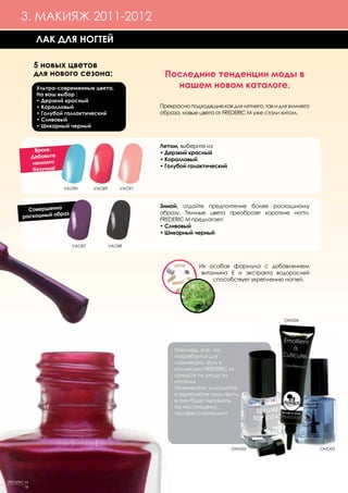 3. МАКИЯЖ 2011-2012
               ЛАК ДЛЯ НОГТЕЙ

              5 новых цветов
              для нового сезона:                         Последние тенденции моды в
                Ультра-современные цвета.                  нашем новом каталоге.
                На ваш выбор :
                • Дерзкий красный
                • Коралловый                            Прекрасно подходящие как для летнего, так и для зимнего
                • Голубой галлактический                образа, новые цвета от FREDERIC M уже стали хитом.
                • Сливовый
                • Шикарный черный


                                                        Летом, выберите из:
                Яркие.                                  • Дерзкий красный
              Добавьте                                  • Коралловый
               немного
                                                        • Голубой галактический
               безумия!


                          VAO90     VAO89       VAO91



                                                        Зимой, отдайте предпочтение более роскошному
         Совершенно
                   раз                                  образу. Темные цвета преобразят короткие ногти.
       роскошный об
                                                        FREDERIC M предлагает:
                                                        • Сливовый
                                                        • Шикарный черный

                            VAO87           VAO88




                                                                      Их особая формула с добавлением
                                                                       витамина Е и экстракта водорослей
                                                                           способствует укреплению ногтей.




                                                                                                     ONG04




                                                             Наконец, все, что
                                                             потребуется для
                                                             маникюра, есть в
                                                             коллекции FREDERIC M
                                                             средств по уходу за
                                                             ногтями.
                                                             Ухаживайте, улучшайте
                                                             и укрепляйте свои ногти,
                                                             и они будут выглядеть,
                                                             по-настоящему,
                                                             профессионально!




                                                                                  ONG05                           ONG03




FREDERIC M
         18
 