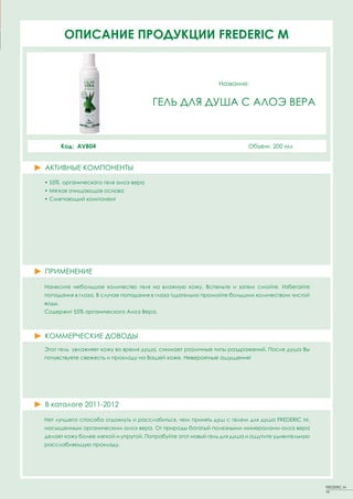 ОПИСАНИЕFACT SHEETS FREDERIC MM
         PRODUCT ПРОДУКЦИИ FREDERIC


                                                             Название:
                                                             Название:

                                     QUINTESSENCE SUN CREAM WITH
                                     ГЕЛЬ ДЛЯ ДУША С АЛОЭ ВЕРА
                                      ANTI-WRINKLE AGENTS (SPF15)


        Код: AVB04
         Код: GBS15                                                     Объем: 50 мл
                                                                        Объем: 200ml


АКТИВНЫЕ КОМПОНЕНТЫ
ACTIVE PRINCIPLES
• 55% органического геля алоэ вера
• Мягкая очищающая основа
• Смягчающий компонент




ПРИМЕНЕНИЕ

Нанесите небольшое количество геля на влажную кожу. Вспеньте и затем смойте. Избегайте
попадания в глаза. В случае попадания в глаза тщательно промойте большим количеством чистой
воды.
Содержит 55% органического Алоэ Вера.



КОММЕРЧЕСКИЕ ДОВОДЫ
Этот гель увлажняет кожу во время душа, снимает различные типы раздражений. После душа Вы
почувствуете свежесть и прохладу на Вашей коже. Невероятные ощущения!




В каталоге 2011-2012

Нет лучшего способа отдохнуть и расслабиться, чем принять душ с гелем для душа FREDERIC М,
насыщенным органическим алоэ вера. От природы богатый полезными минералами алоэ вера
делает кожу более мягкой и упругой. Попробуйте этот новый гель для душа и ощутите удивительную
расслабляющую прохладу.




                                                                                                 FREDERIC M
                                                                                                 19
 