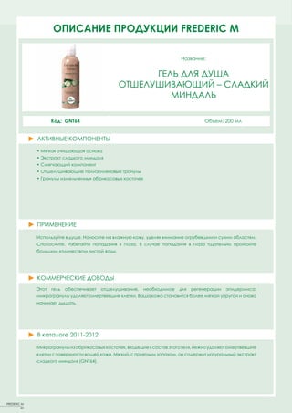 ОПИСАНИЕFACT SHEETS FREDERIC MM
                      PRODUCT ПРОДУКЦИИ FREDERIC

                                                                           Название:


                                                       ГЕЛЬ ДЛЯ ДУША
                                                 ОТШЕЛУШИВАЮЩИЙ – СЛАДКИЙ
                                                          МИНДАЛЬ

                     Код: GNT64                                                      Объем: 200 мл


              АКТИВНЫЕ КОМПОНЕНТЫ
              ACTIVE PRINCIPLES
              • Мягкая очищающая основа
              • Экстракт сладкого миндаля
              • Смягчающий компонент
              • Отшелушивающие полиэтиленовые гранулы
              • Гранулы измельченных абрикосовых косточек




              ПРИМЕНЕНИЕ

              Используйте в душе. Наносите на влажную кожу, уделяя внимание огрубевшим и сухим областям.
              Сполосните. Избегайте попадания в глаза. В случае попадания в глаза тщательно промойте
              большим количеством чистой воды.




              КОММЕРЧЕСКИЕ ДОВОДЫ
              Этот   гель   обеспечивает   отшелушивание,   необходимое   для   регенерации   эпидермиса;
              микрогранулы удаляют омертвевшие клетки. Ваша кожа становится более мягкой упругой и снова
              начинает дышать.




              В каталоге 2011-2012

              Микрогранулы из абрикосовых косточек, входящие в состав этого геля, нежно удаляют омертвевшие
              клетки с поверхности вашей кожи. Мягкий, с приятным запахом, он содержит натуральный экстракт
              сладкого миндаля (GNT64).




FREDERIC M
         20
 