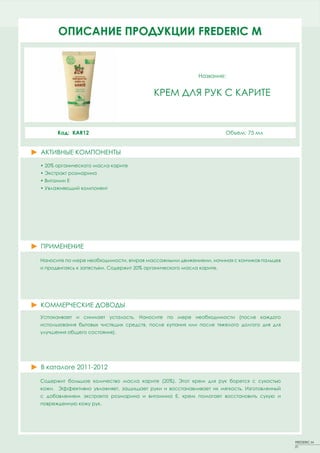 ОПИСАНИЕFACT SHEETS FREDERIC MM
       PRODUCT ПРОДУКЦИИ FREDERIC


                                                           Название:


                                          КРЕМ ДЛЯ РУК С КАРИТЕ



      Код: KAR12                                                      Объем: 75 мл


АКТИВНЫЕ КОМПОНЕНТЫ
ACTIVE PRINCIPLES
• 20% органического масла карите
• Экстракт розмарина
• Витамин Е
• Увлажняющий компонент




ПРИМЕНЕНИЕ

Наносите по мере необходимости, втирая массажными движениями, начиная с кончиков пальцев
и продвигаясь к запястьям. Содержит 20% органического масла карите.




КОММЕРЧЕСКИЕ ДОВОДЫ
Успокаивает и снимает усталость. Наносите по мере необходимости (после каждого
использования бытовых чистящих средств, после купания или после тяжелого долгого дня для
улучшения общего состояния).




В каталоге 2011-2012

Содержит большое количество масла карите (20%). Этот крем для рук борется с сухостью
кожи. Эффективно увлажняет, защищает руки и восстанавливает их мягкость. Изготовленный
с добавлением экстракта розмарина и витамина Е, крем помогает восстановить сухую и
поврежденную кожу рук.




                                                                                           FREDERIC M
                                                                                           21
 
