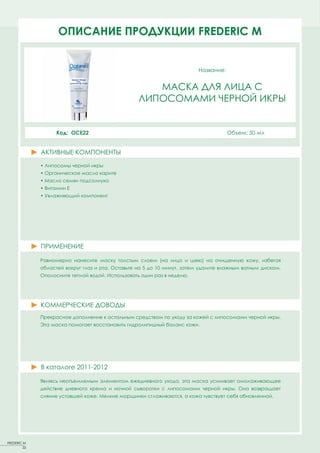 ОПИСАНИЕFACT SHEETS FREDERIC MM
                     PRODUCT ПРОДУКЦИИ FREDERIC


                                                                         Название:


                                                      МАСКА ДЛЯ ЛИЦА С
                                                   ЛИПОСОМАМИ ЧЕРНОЙ ИКРЫ


                    Код: OCE22                                                       Объем: 50 мл


              АКТИВНЫЕ КОМПОНЕНТЫ
              ACTIVE PRINCIPLES
              • Липосомы черной икры
              • Органическое масло карите
              • Масло семян подсолнуха
              • Витамин Е
              • Увлажняющий компонент




              ПРИМЕНЕНИЕ

              Равномерно нанесите маску толстым слоем (на лицо и шею) на очищенную кожу, избегая
              областей вокруг глаз и рта. Оставьте на 5 до 10 минут, затем удалите влажным ватным диском.
              Ополосните теплой водой. Использовать один раз в неделю.




              КОММЕРЧЕСКИЕ ДОВОДЫ
              Прекрасное дополнение к остальным средствам по уходу за кожей с липосомами черной икры.
              Эта маска помогает восстановить гидролипидный баланс кожи.




              В каталоге 2011-2012

              Являясь неотъемлемым элементом ежедневного ухода, эта маска усиливает омолаживающее
              действие дневного крема и ночной сыворотки с липосомами черной икры. Она возвращает
              сияние уставшей коже. Мелкие морщинки сглаживаются, а кожа чувствует себя обновленной.




FREDERIC M
         22
 