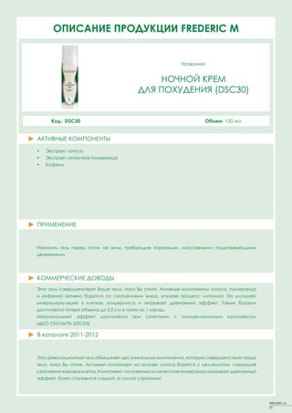 ОПИСАНИЕ ПРОДУКЦИИ FREDERIC M


                                                               Название:


                                               НОЧНОЙ КРЕМ
                                           ДЛЯ ПОХУДЕНИЯ (DSC30)


      Код: DSC30                                                       Объем: 150 мл


АКТИВНЫЕ КОМПОНЕНТЫ
•   Экстракт лотоса
•   Экстракт лепестков померанца
•   Кофеин




ПРИМЕНЕНИЕ


Наносить гель перед сном на зоны, требующие коррекции, массажными пощипывающими
движениями.




КОММЕРЧЕСКИЕ ДОВОДЫ
Этот гель совершенствует Ваше тело, пока Вы спите. Активные компоненты лотоса, померанца
и кофеина активно борются со скоплениями жира, ускоряя процесс липолиза. Он улучшает
микроциркуляцию в клетках эпидермиса и оказывает дренажный эффект. Таким бразом
достигается потеря объема до 3,5 см в талии за 1 месяц.
Максимальный    эффект     достигается   при   сочетании   с   антицеллюлитным   комплексом
«ДУО СКУЛЬПТ» (DSC03)

В каталоге 2011-2012


Этот революционный гель объединяет два уникальных компонента, которые совершенствуют ваше
тело, пока Вы спите. Активный компонент на основе лотоса борется с целлюлитом, сокращая
скопление жировых клеток. Компонент, полученный из лепестков померанца оказывает дренажный
эффект. Кожа становится гладкой, а силуэт стройным!




                                                                                              FREDERIC M
                                                                                              23
 