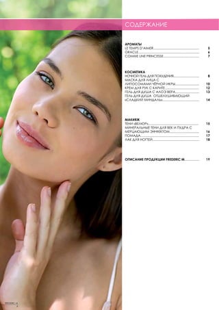 СОДЕРЖАНИЕ


             АРОМАТЫ
             LE TEMPS D’AIMER..................................................           5
             ORACLE...................................................................    6
             COMME UNE PRINCESSE.......................................                   7



             КОСМЕТИКА
             НОЧНОЙ ГЕЛЬ ДЛЯ ПОХУДЕНИЯ............................                        8
             МАСКА ДЛЯ ЛИЦА С
             ЛИПОСОМАМИ ЧЁРНОЙ ИКРЫ..........................                            10
             КРЕМ ДЛЯ РУК С КАРИТЕ.....................................                  12
             ГЕЛЬ ДЛЯ ДУША С АЛОЭ ВЕРА..........................                         13
             ГЕЛЬ ДЛЯ ДУША ОТШЕЛУШИВАЮЩИЙ
             «СЛАДКИЙ МИНДАЛЬ»........................................                   14




             МАКИЯЖ
             ТЕНИ «ВЕЛЮР».......................................................         15
             МИНЕРАЛЬНЫЕ ТЕНИ ДЛЯ ВЕК И ПУДРА С
             МЕРЦАЮЩИМ ЭФФЕКТОМ................................                          16
             ПОМАДА................................................................      17
             ЛАК ДЛЯ НОГТЕЙ...................................................           18




             ОПИСАНИЕ ПРОДУКЦИИ FREDERIC M................                               19




FREDERIC M
         4
 