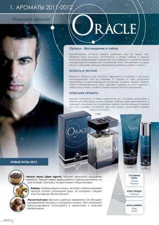 1. АРОМАТЫ 2011-2012

         Мужской аромат




                                               Оракул - Восхищение и тайна.
                                               Магнетическая личность, Оракул освещает все на своем пути.
                                               Обаяние этого мужчины, заключенное в нотках имбиря и корицы,
                                               буквально завораживает. Сердечные ноты лаванды и мускатного ореха
                                               подчеркивают его уверенную и элегантную стать. Чувственный и мудрый,
                                               Оракул соблазняет женщин утонченным шлейфом амбры и пачули.

                                               ЯСНОСТЬ И ЧИСТОТА

                                               Важность Оракула, как личности, передается в дизайне с помощью
                                               доминирующего «О» на упаковке. В стороны от него расходятся
                                               окружности, символизирующие солнечную систему. Оракул принад-
                                               лежит к божественному миру. Цветовой переход от почти черного к
                                               небесному оттенку голубого символизирует вечность вселенной.

                                               ОПИСАНИЕ АРОМАТА

                                               Аромат начинается с очень динамичных нот. Головные цитрусовые и
                                               пряные ноты (бергамот, лимон, корица, имбирь) мягко переплетаются с
                                               лавандой, опопанаксом и мускатным орехом в нотах сердца, в то время
                                               как ноты шлейфа составляют ароматы кедра, сандалового дерева,
                                                                пачули и мускуса.
                                                                    LOR00




       НОВЫЕ НОТЫ 2012
                                                                                                LOR02
                                                                                                             LOR01


                                                                                                 ГОЛОВНЫЕ
               Черный перец (piper nigrum): Придает ароматам ощущение
                                                                                                    НОТЫ
               свежести. Черный перец выращивается преимущественно на
                                                                                                   Лимон
                юге острова Суматра, на Шри-Ланке и Мадагаскаре.                                   Корица

                  Имбирь: Имбирь родом из Азии, экстракт имбиря открывает
                  аромат нотами прохладной воды, за которыми следуют                           НОТЫ СЕРДЦА
                  ноты Геспериды. Восхитительно!                                                 Лаванда
                                                                                              Мускатный орех
                 Мускатный орех: Аромат с двойным эффектом. Он обладает
                одновременно теплыми и холодными нотами. Этот ингредиент
                преимущественно используется в одеколонах и мужской                            НОТЫ ШЛЕЙФА
                парфюмерии.                                                                        Кедр
                                                                                                   Кожа



FREDERIC M
         6
 