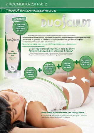1. FRAGRANCES2011-2012
      2. КОСМЕТИКА 2011-2012
             НОЧНОЙ ГЕЛЬ ДЛЯ ПОХУДЕНИЯ DSC30


                НОВИНКА

                 Совершен-
                  cтвуйте
                 Ваше тело
                   во сне

                             Этот революционный гель объединяет два уникальных компонента:
                      – компонент на основе лотоса борется с целлюлитом, сокращая скопление жировых клеток;
                      – компонент, полученный из лепестков померанца оказывает дренажный эффект.
                      Кожа становится гладкой, а силуэт стройным!
                      Наносить гель перед сном на зоны, требующие коррекции, массажными
                      пощипывающими движениями.
                               Он совершенствуют ваше тело, пока Вы спите!
                               Потеря объёма до 3,5 см в талии за 1 месяц!*
                               **Общий средний результат среди 19 добровольцев: -0,9 см в талии за месяц
                               **Клинические тесты проводились на 19 женщинах в возрасте от 18 до 50 лет,
                               которые наносили гель каждый вечер в течение 28 дней.




                                                                                                            +
                                                                                                                Вы теряете




                                                                               +
                                                                                              Делает             объёмы,
                                                                                                                пока спите



                                             +
                                                         Борьба с                               кожу
                                                        эффектом                              гладкой
                                                         апельси-
                              Борьба с                    новой
                             целлюлит-                    корки
                                ными
                               узлами
   DSC30




                                                    Активные компоненты для похудения :
                                                    • Кофеин• Экстракт померанца• Экстракт лотоса
                                                    *Максимальный результат зафиксирован у 1 из 19 женщин




FREDERIC M
         8
 