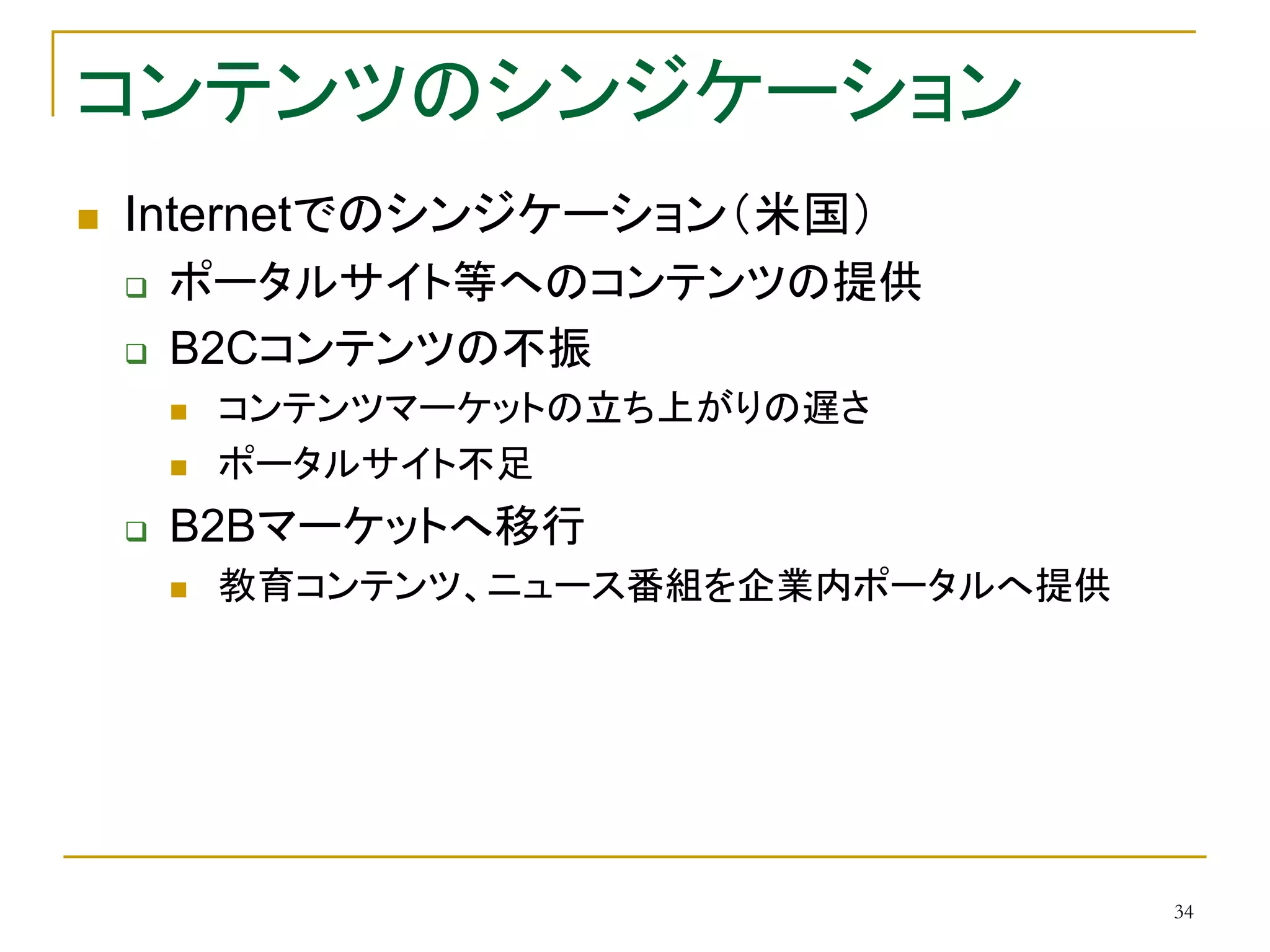 34
コンテンツのシンジケーション
 Internetでのシンジケーション（米国）
 ポータルサイト等へのコンテンツの提供
 B2Cコンテンツの不振
 コンテンツマーケットの立ち上がりの遅さ
 ポータルサイト不足
 B2Bマーケットへ移行
 教育コンテンツ、ニュース番組を企業内ポータルへ提供
 