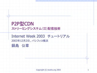 Copyright (C) kosho.org 2003 1
P2P型CDN
ストリーミングシステム（II）配信技術
Internet Week 2003 チュートリアル
2003年12月2日、パシフィコ横浜
鍋島 公章
 