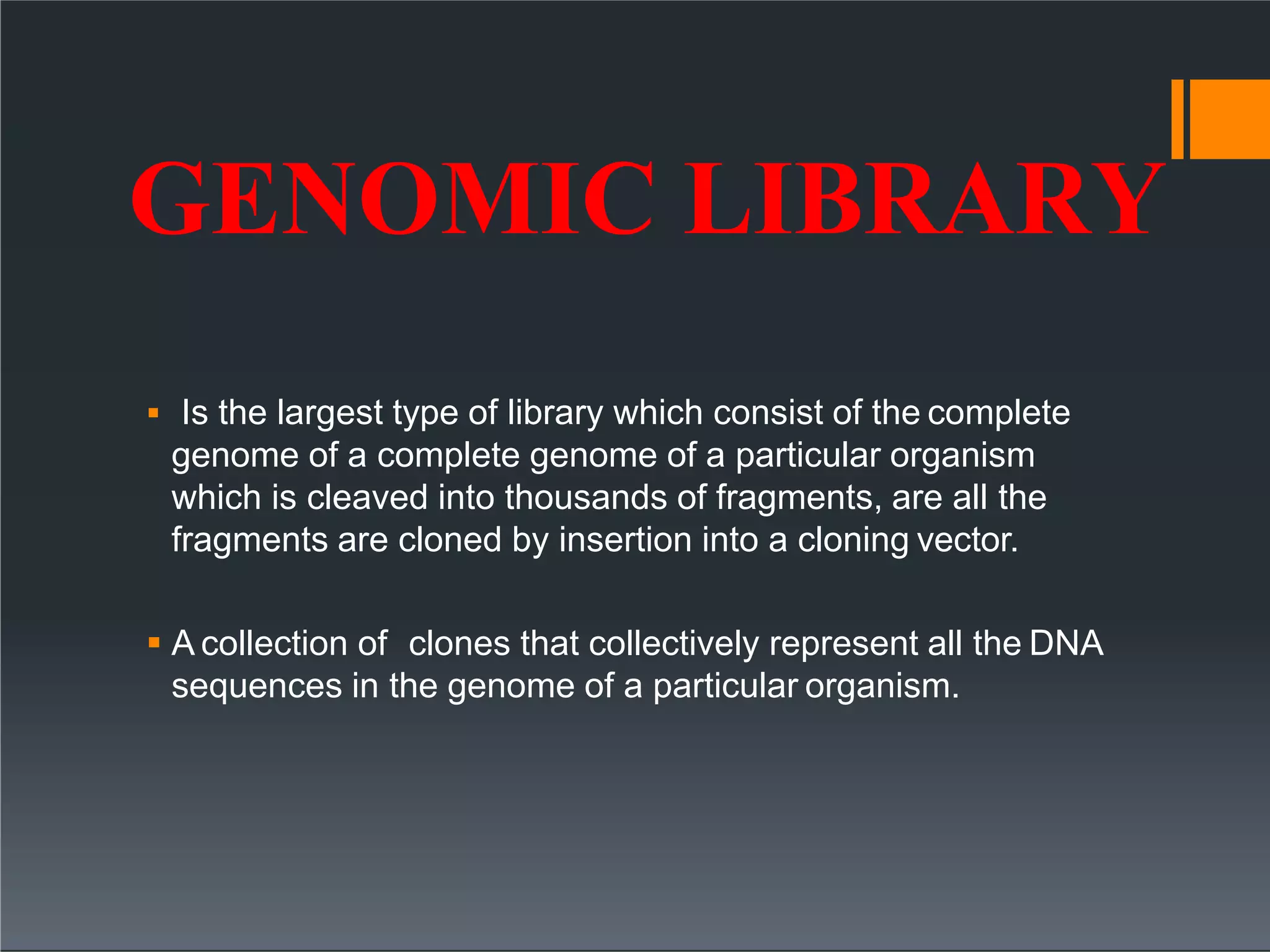 GENOMIC LIBRARY
 Is the largest type of library which consist of the complete
genome of a complete genome of a particular organism
which is cleaved into thousands of fragments, are all the
fragments are cloned by insertion into a cloning vector.
 A collection of clones that collectively represent all the DNA
sequences in the genome of a particular organism.
 