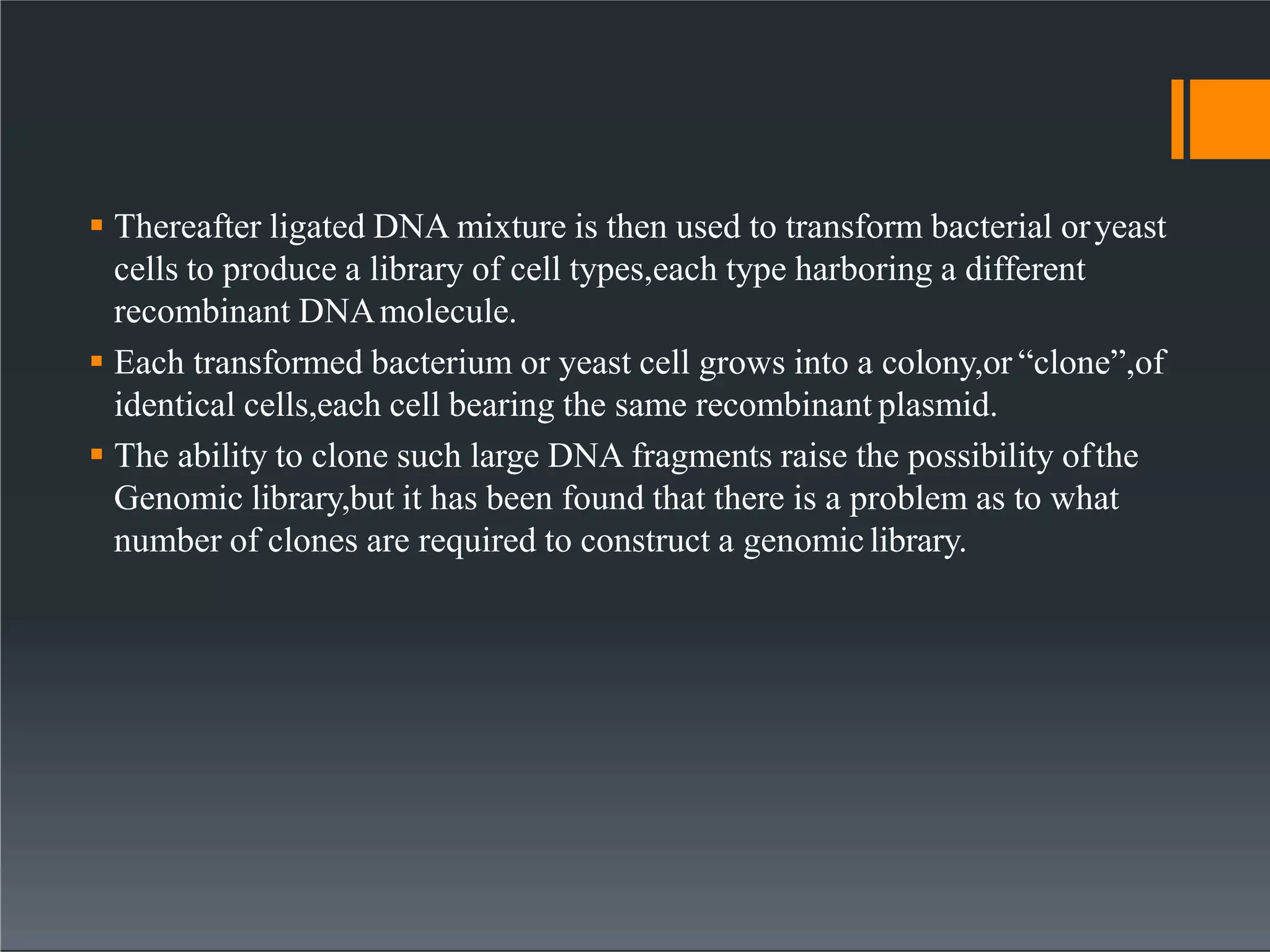  Thereafter ligated DNA mixture is then used to transform bacterial oryeast
cells to produce a library of cell types,each type harboring a different
recombinant DNAmolecule.
 Each transformed bacterium or yeast cell grows into a colony,or “clone”,of
identical cells,each cell bearing the same recombinant plasmid.
 The ability to clone such large DNA fragments raise the possibility ofthe
Genomic library,but it has been found that there is a problem as to what
number of clones are required to construct a genomiclibrary.
 