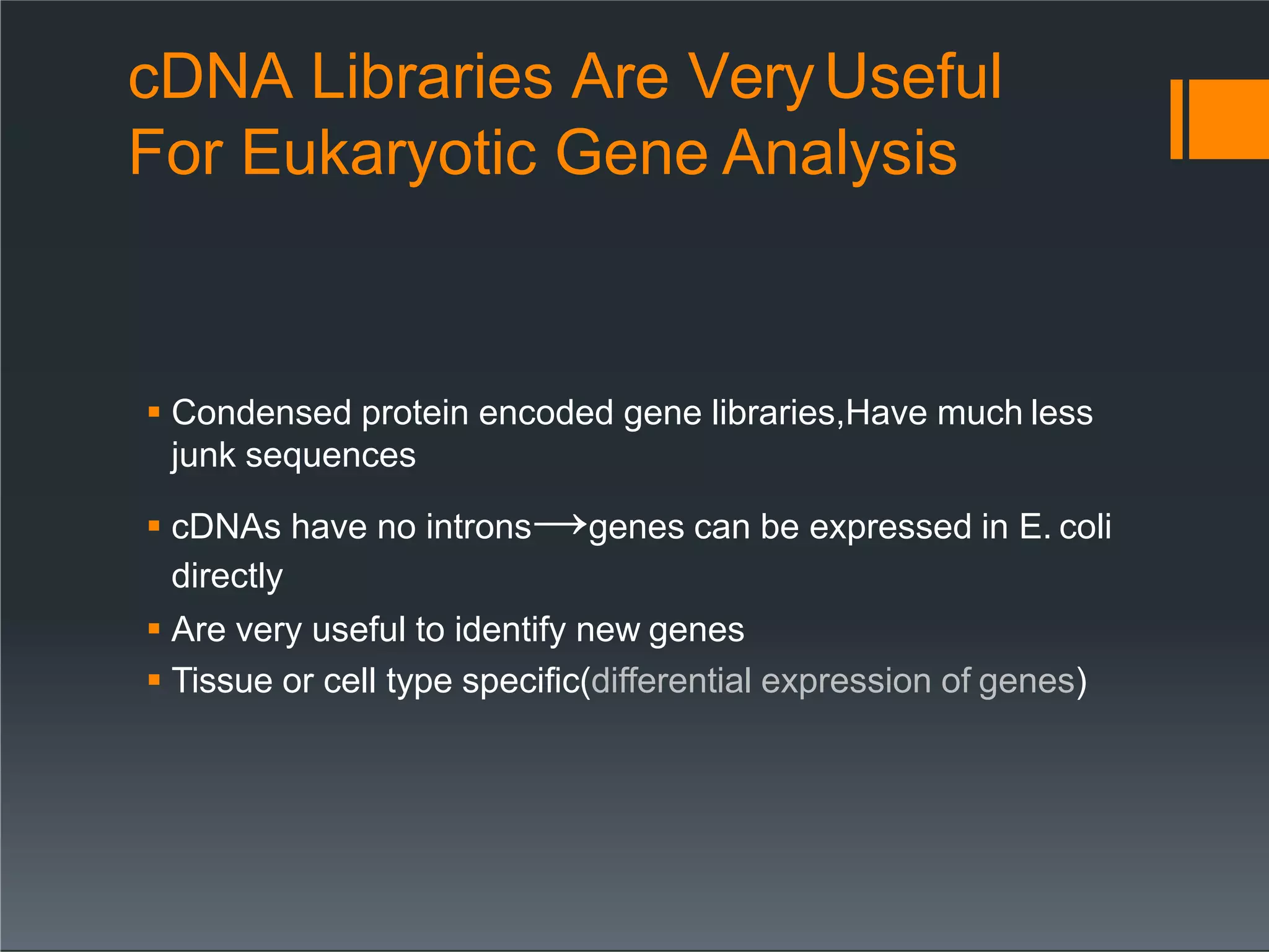 cDNA Libraries Are VeryUseful
For Eukaryotic Gene Analysis
 Condensed protein encoded gene libraries,Have much less
junk sequences
 cDNAs have no introns→genes can be expressed in E. coli
directly
 Are very useful to identify new genes
 Tissue or cell type specific(differential expression of genes)
 