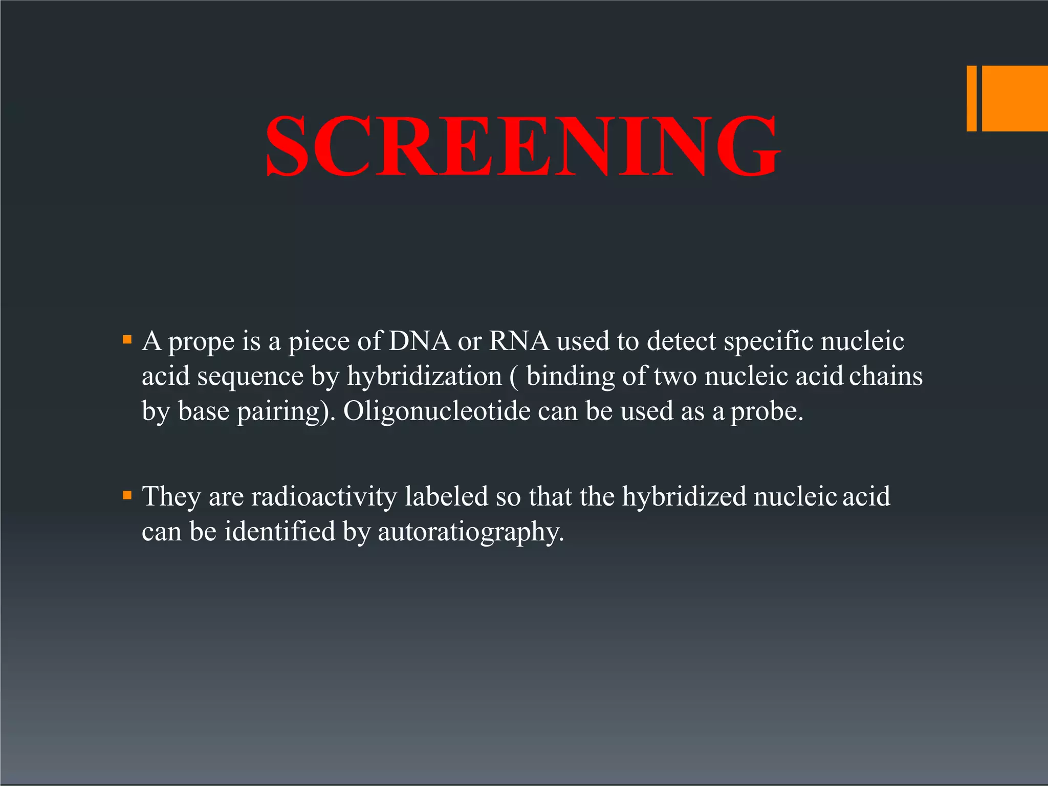 SCREENING
 A prope is a piece of DNA or RNA used to detect specific nucleic
acid sequence by hybridization ( binding of two nucleic acid chains
by base pairing). Oligonucleotide can be used as a probe.
 They are radioactivity labeled so that the hybridized nucleicacid
can be identified by autoratiography.
 