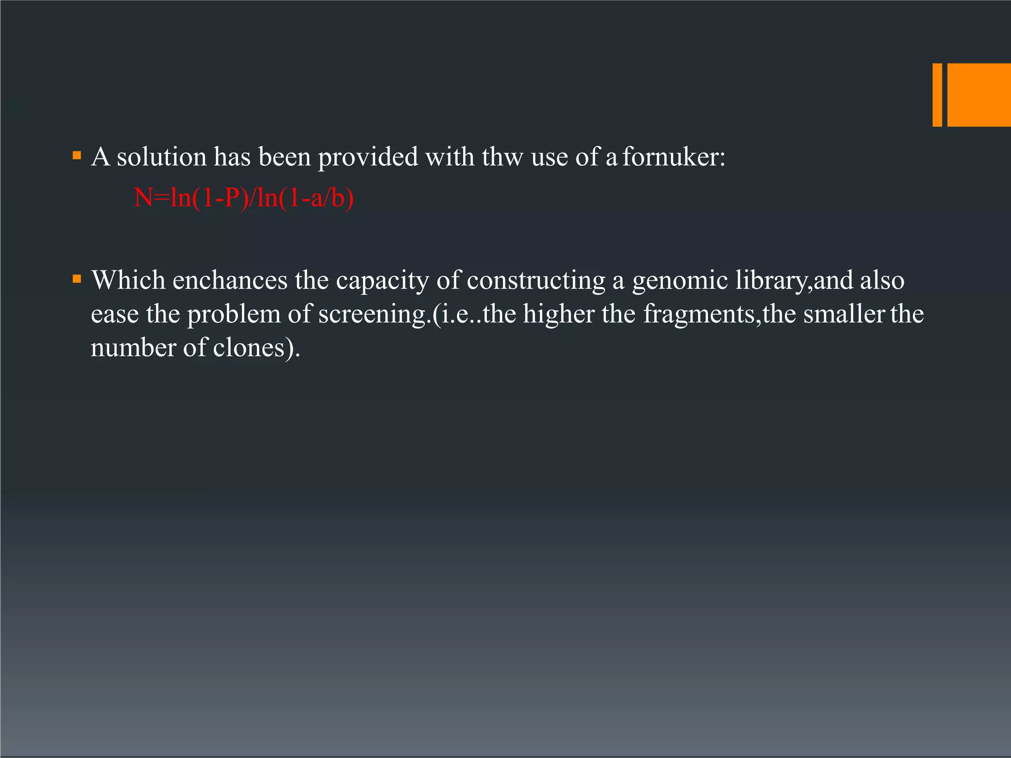  A solution has been provided with thw use of afornuker:
N=ln(1-P)/ln(1-a/b)
 Which enchances the capacity of constructing a genomic library,and also
ease the problem of screening.(i.e..the higher the fragments,the smaller the
number of clones).
 