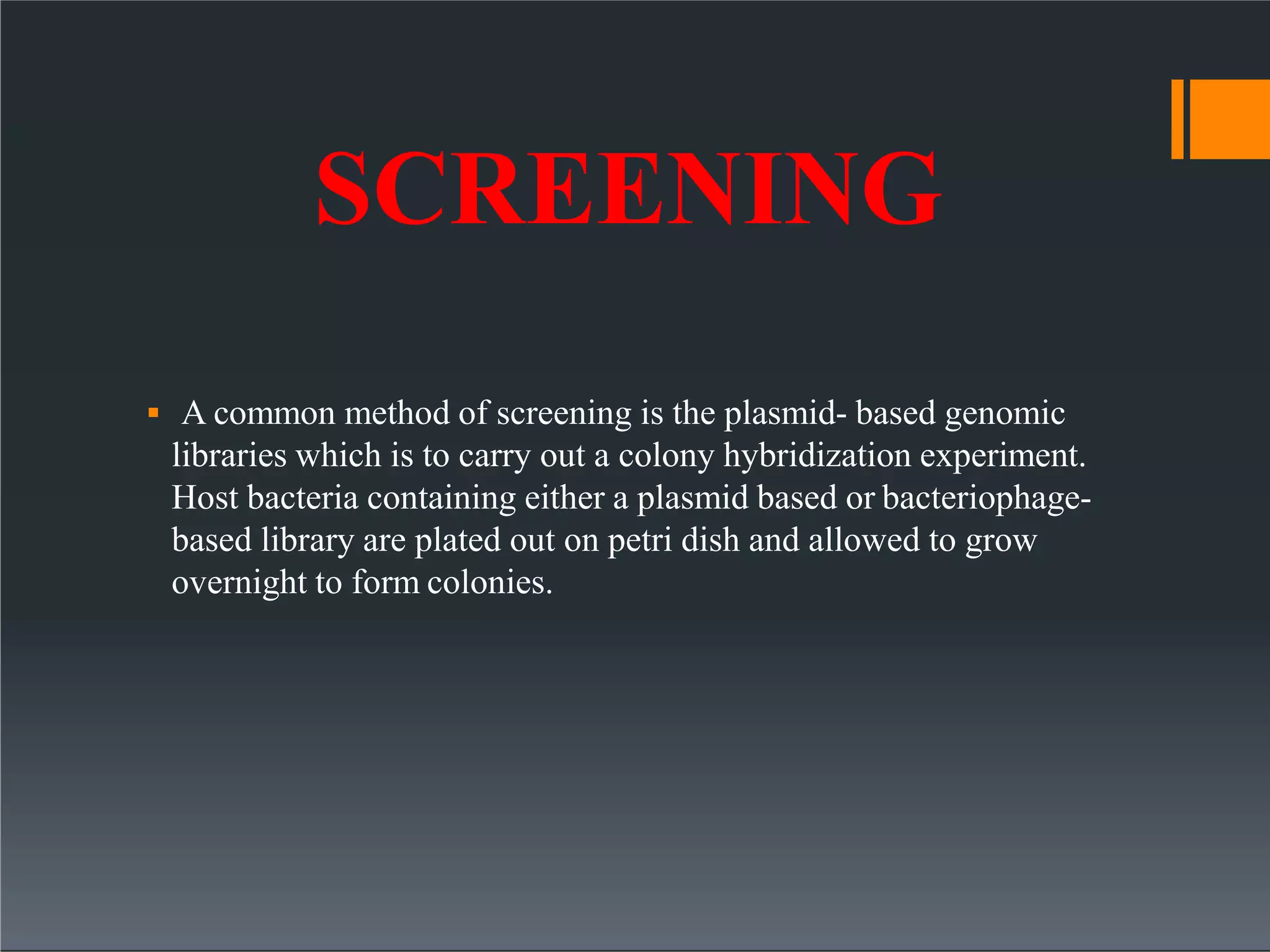 SCREENING
 A common method of screening is the plasmid- based genomic
libraries which is to carry out a colony hybridization experiment.
Host bacteria containing either a plasmid based or bacteriophage-
based library are plated out on petri dish and allowed to grow
overnight to form colonies.
 
