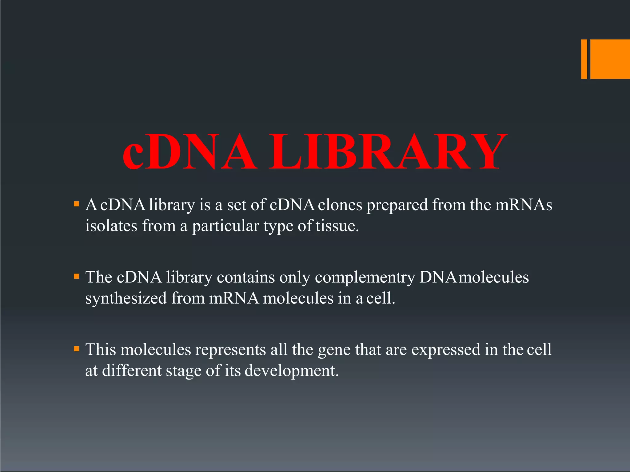 cDNA LIBRARY
 AcDNAlibrary is a set of cDNAclones prepared from the mRNAs
isolates from a particular type of tissue.
 The cDNA library contains only complementry DNAmolecules
synthesized from mRNA molecules in a cell.
 This molecules represents all the gene that are expressed in the cell
at different stage of its development.
 