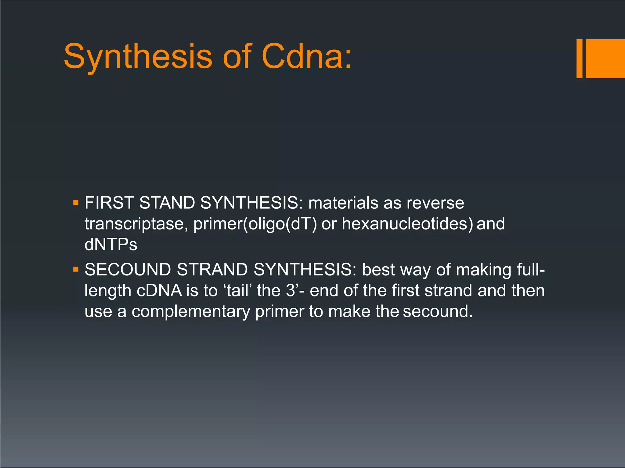 Synthesis of Cdna:
 FIRST STAND SYNTHESIS: materials as reverse
transcriptase, primer(oligo(dT) or hexanucleotides) and
dNTPs
 SECOUND STRAND SYNTHESIS: best way of making full-
length cDNA is to ‘tail’ the 3’- end of the first strand and then
use a complementary primer to make the secound.
 
