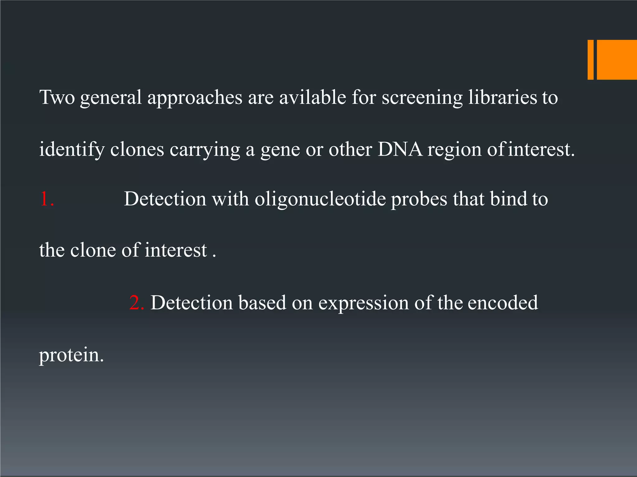 Two general approaches are avilable for screening libraries to
identify clones carrying a gene or other DNA region ofinterest.
1. Detection with oligonucleotide probes that bind to
the clone of interest .
2. Detection based on expression of the encoded
protein.
 